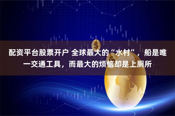 配资平台股票开户 全球最大的“水村”，船是唯一交通工具，而最大的烦恼却是上厕所