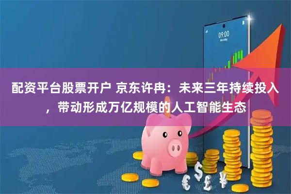 配资平台股票开户 京东许冉：未来三年持续投入，带动形成万亿规模的人工智能生态