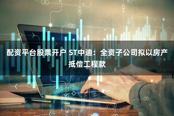 配资平台股票开户 ST中迪：全资子公司拟以房产抵偿工程款