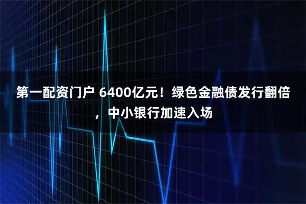 第一配资门户 6400亿元！绿色金融债发行翻倍，中小银行加速入场